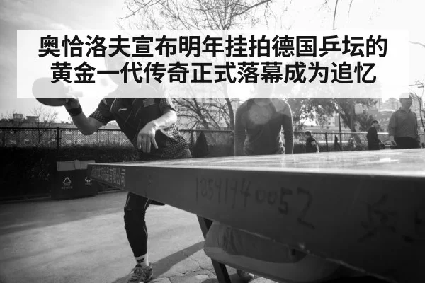 奥恰洛夫宣布明年挂拍德国乒坛的黄金一代传奇正式落幕成为追忆