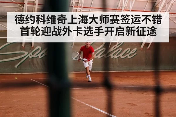 德约科维奇上海大师赛签运不错首轮迎战外卡选手开启新征途
