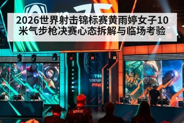 2026世界射击锦标赛黄雨婷女子10米气步枪决赛心态拆解与临场考验